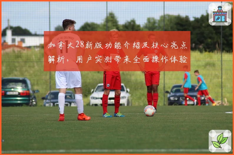 加拿大28新版功能介绍及核心亮点解析，用户实测带来全面操作体验