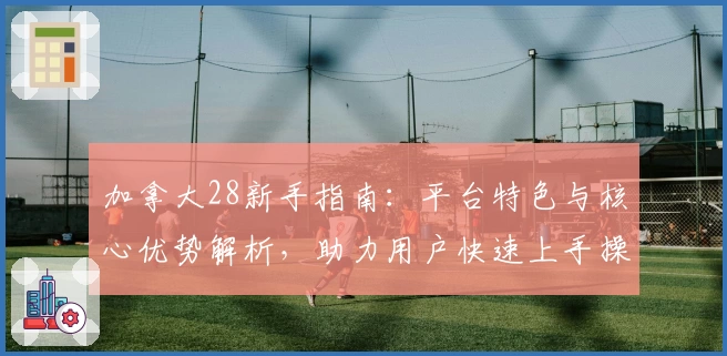 加拿大28新手指南：平台特色与核心优势解析，助力用户快速上手操作体验